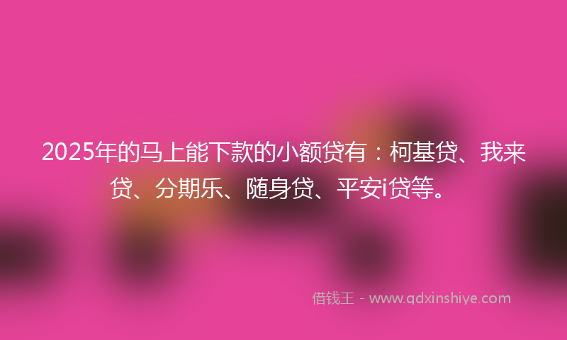2025年的马上能下款的小额贷有：柯基贷、我来贷、分期乐、随身贷、平安i贷等。