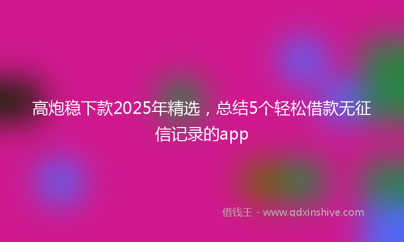 高炮稳下款2025年精选，总结5个轻松借款无征信记录的app