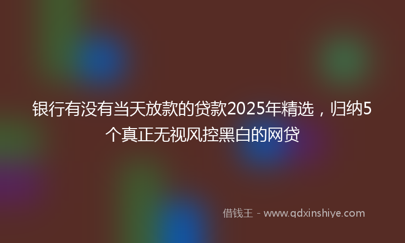 银行有没有当天放款的贷款2025年精选，归纳5个真正无视风控黑白的网贷