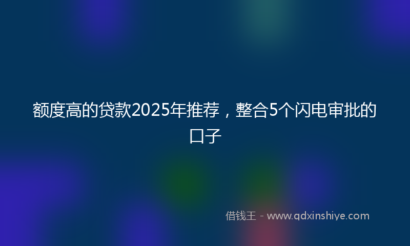 额度高的贷款2025年推荐，整合5个闪电审批的口子