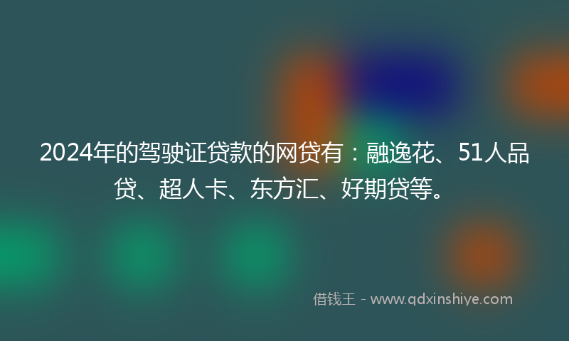 2024年的驾驶证贷款的网贷有：融逸花、51人品贷、超人卡、东方汇、好期贷等。