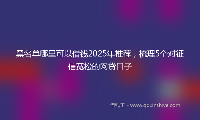 黑名单哪里可以借钱2025年推荐，梳理5个对征信宽松的网贷口子