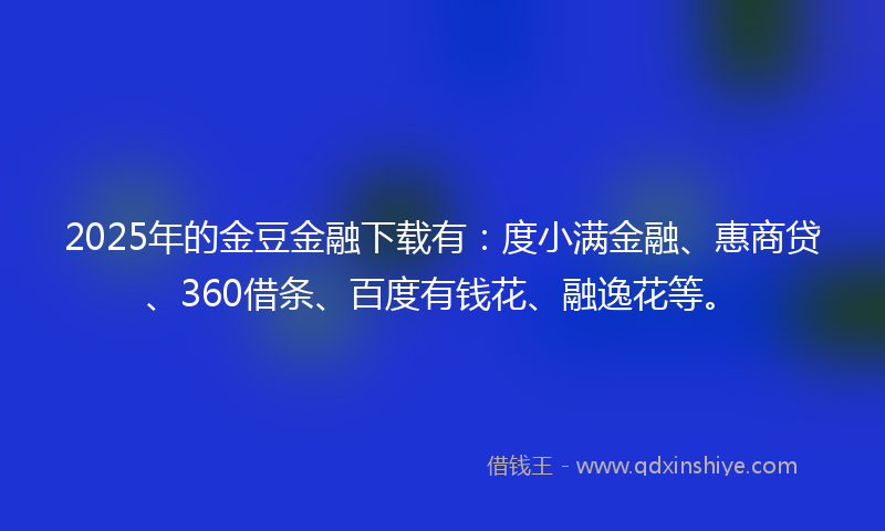 2025年的金豆金融下载有：度小满金融、惠商贷、360借条、百度有钱花、融逸花等。