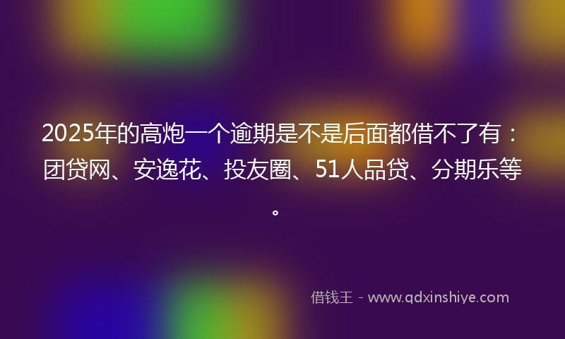 2025年的高炮一个逾期是不是后面都借不了有：团贷网、安逸花、投友圈、51人品贷、分期乐等。