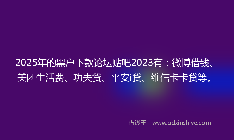2025年的黑户下款论坛贴吧2023有：微博借钱、美团生活费、功夫贷、平安i贷、维信卡卡贷等。