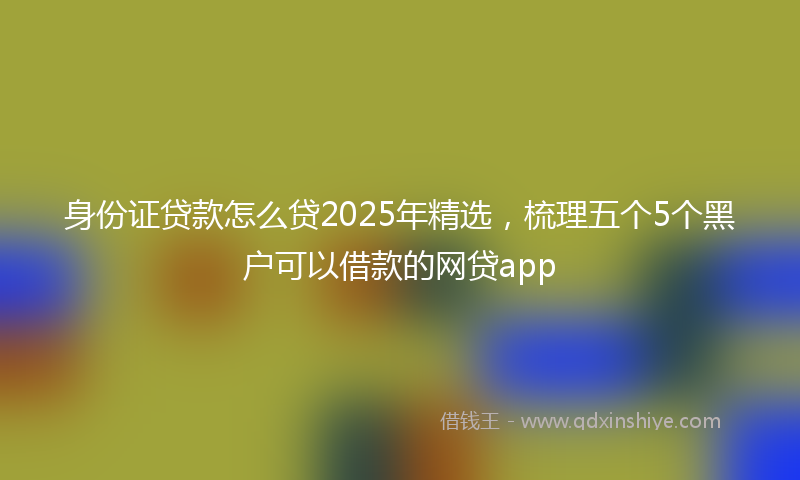 身份证贷款怎么贷2025年精选，梳理五个5个黑户可以借款的网贷app