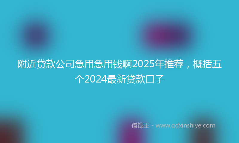 附近贷款公司急用急用钱啊2025年推荐，概括五个2024最新贷款口子