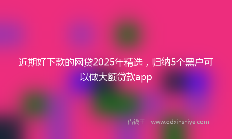 近期好下款的网贷2025年精选，归纳5个黑户可以做大额贷款app