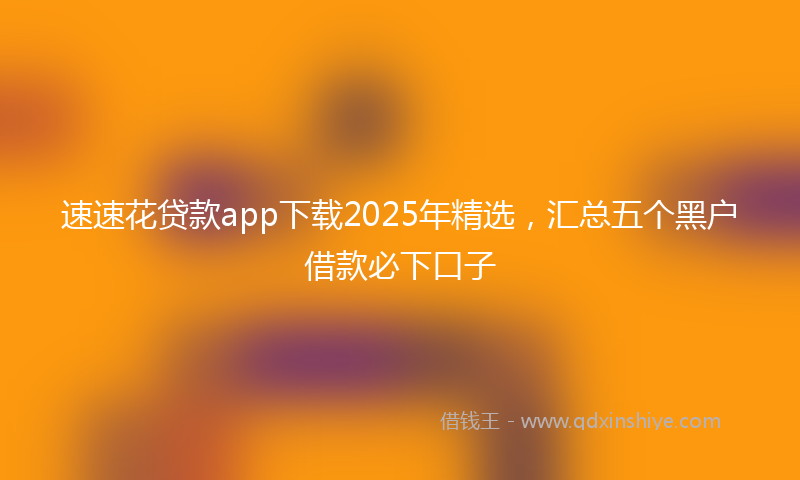 速速花贷款app下载2025年精选，汇总五个黑户借款必下口子