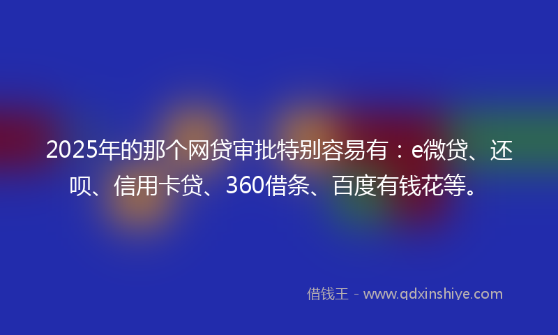 2025年的那个网贷审批特别容易有：e微贷、还呗、信用卡贷、360借条、百度有钱花等。