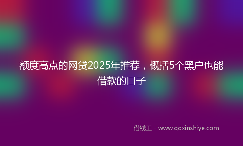 额度高点的网贷2025年推荐，概括5个黑户也能借款的口子