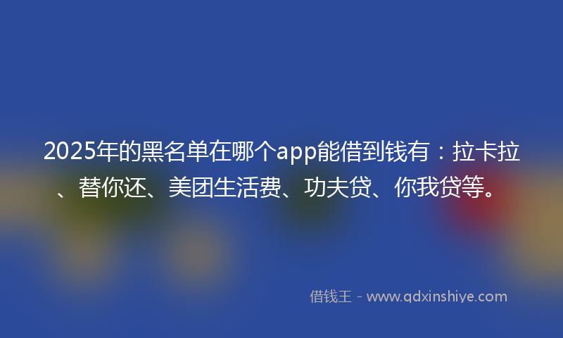 2025年的黑名单在哪个app能借到钱有：拉卡拉、替你还、美团生活费、功夫贷、你我贷等。