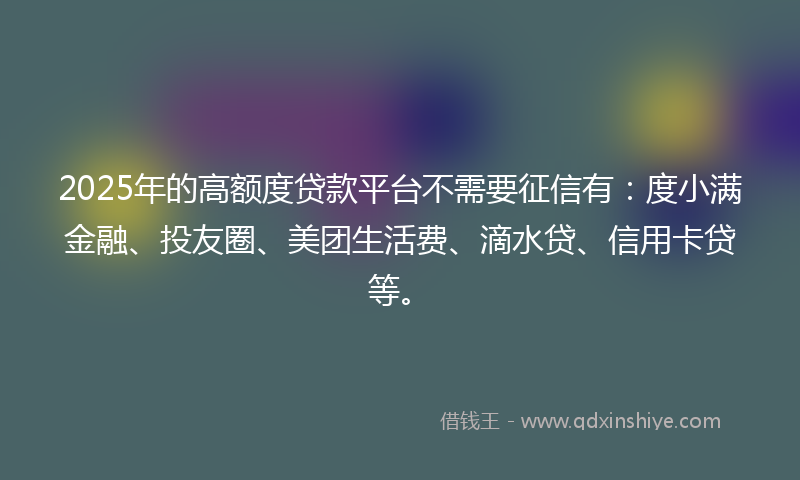2025年的高额度贷款平台不需要征信有：度小满金融、投友圈、美团生活费、滴水贷、信用卡贷等。