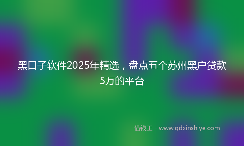 黑口子软件2025年精选，盘点五个苏州黑户贷款5万的平台