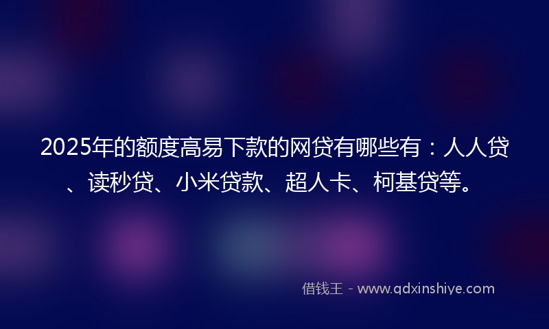 2025年的额度高易下款的网贷有哪些有：人人贷、读秒贷、小米贷款、超人卡、柯基贷等。