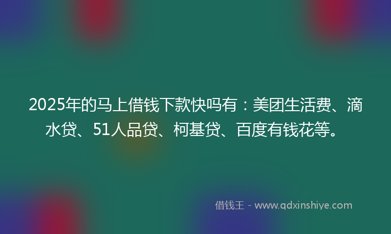 2025年的马上借钱下款快吗有：美团生活费、滴水贷、51人品贷、柯基贷、百度有钱花等。