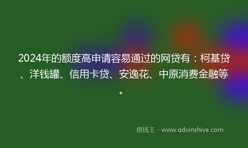 2024年的额度高申请容易通过的网贷有：柯基贷、洋钱罐、信用卡贷、安逸花、中原消费金融等。