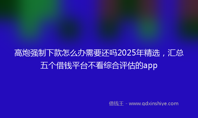 高炮强制下款怎么办需要还吗2025年精选，汇总五个借钱平台不看综合评估的app