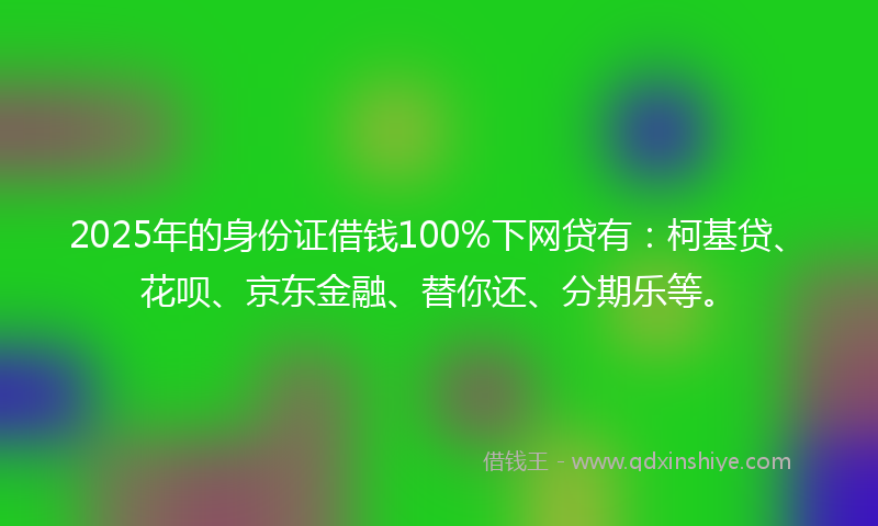 2025年的身份证借钱100%下网贷有：柯基贷、花呗、京东金融、替你还、分期乐等。