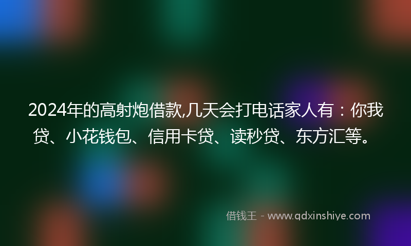 2024年的高射炮借款,几天会打电话家人有：你我贷、小花钱包、信用卡贷、读秒贷、东方汇等。