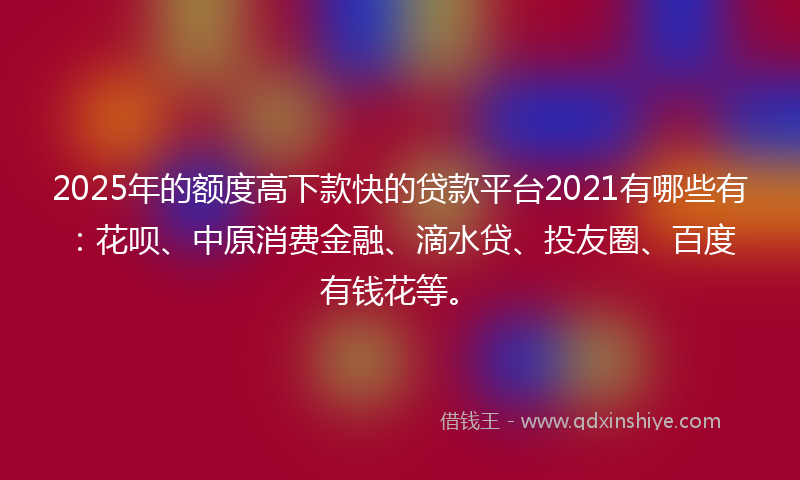 2025年的额度高下款快的贷款平台2021有哪些有：花呗、中原消费金融、滴水贷、投友圈、百度有钱花等。