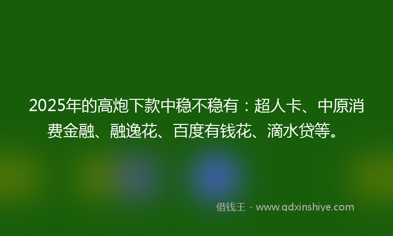 2025年的高炮下款中稳不稳有：超人卡、中原消费金融、融逸花、百度有钱花、滴水贷等。