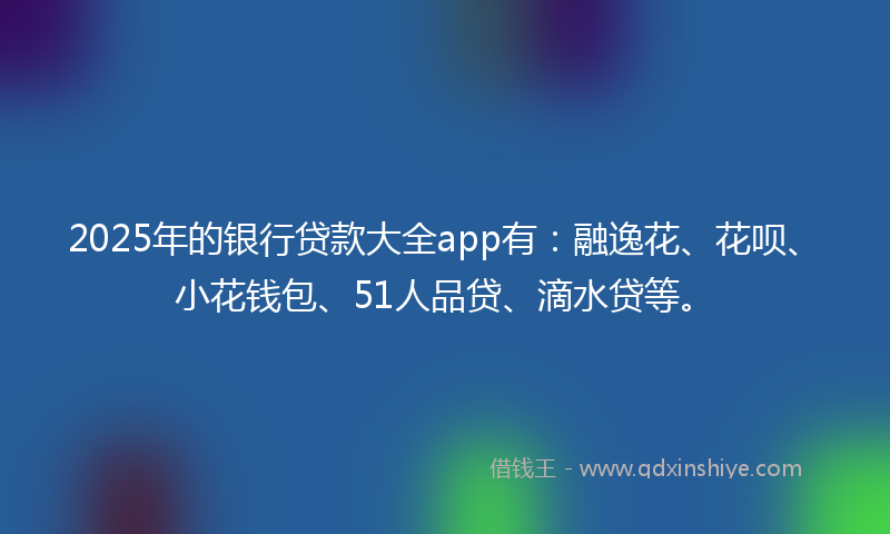 2025年的银行贷款大全app有：融逸花、花呗、小花钱包、51人品贷、滴水贷等。