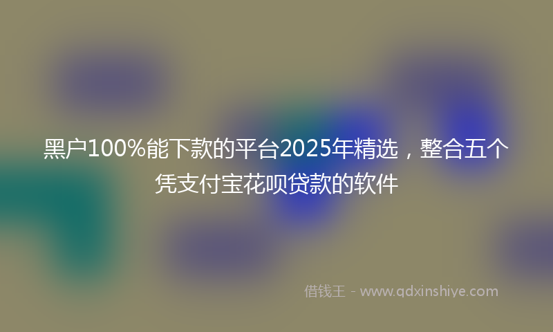 黑户100%能下款的平台2025年精选，整合五个凭支付宝花呗贷款的软件