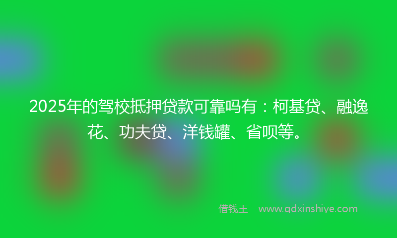 2025年的驾校抵押贷款可靠吗有：柯基贷、融逸花、功夫贷、洋钱罐、省呗等。
