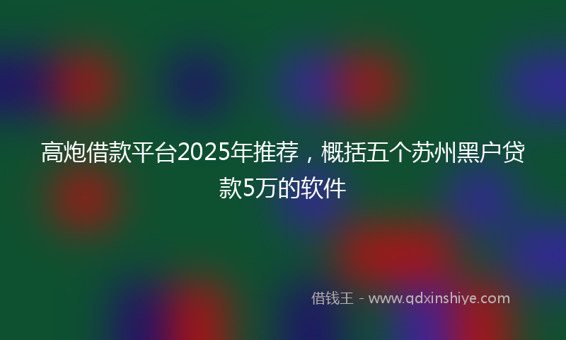 高炮借款平台2025年推荐，概括五个苏州黑户贷款5万的软件