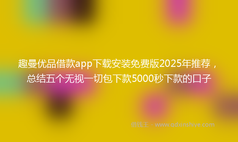 趣曼优品借款app下载安装免费版2025年推荐，总结五个无视一切包下款5000秒下款的口子