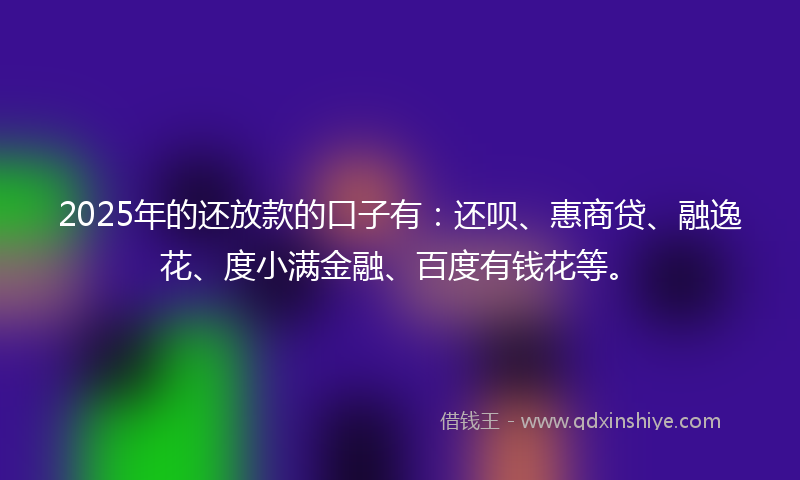 2025年的还放款的口子有：还呗、惠商贷、融逸花、度小满金融、百度有钱花等。
