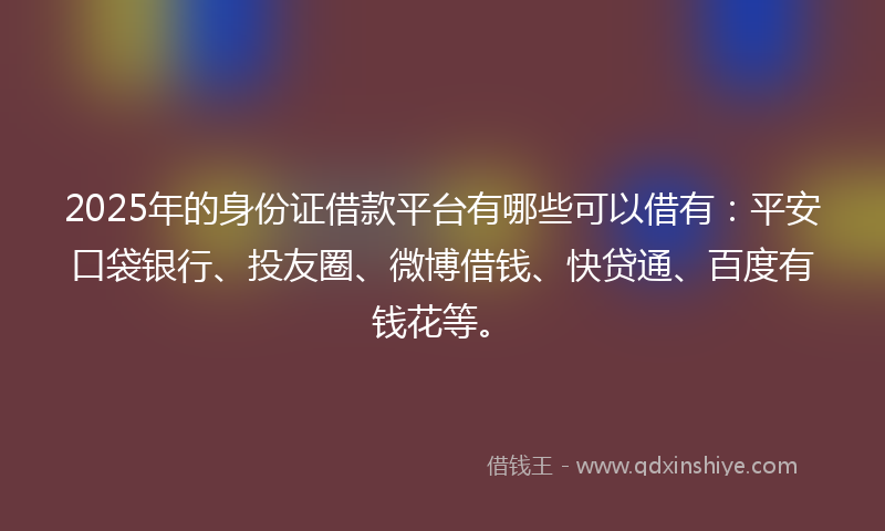 2025年的身份证借款平台有哪些可以借有：平安口袋银行、投友圈、微博借钱、快贷通、百度有钱花等。