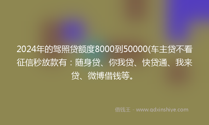 2024年的驾照贷额度8000到50000(车主贷不看征信秒放款有：随身贷、你我贷、快贷通、我来贷、微博借钱等。