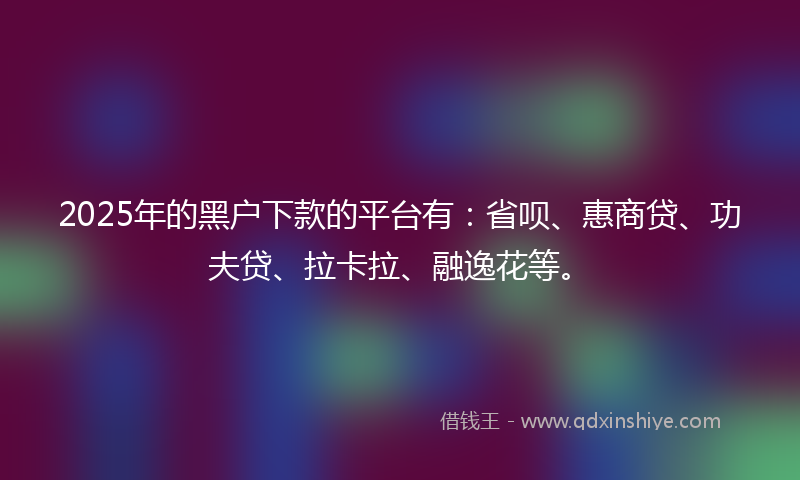 2025年的黑户下款的平台有：省呗、惠商贷、功夫贷、拉卡拉、融逸花等。