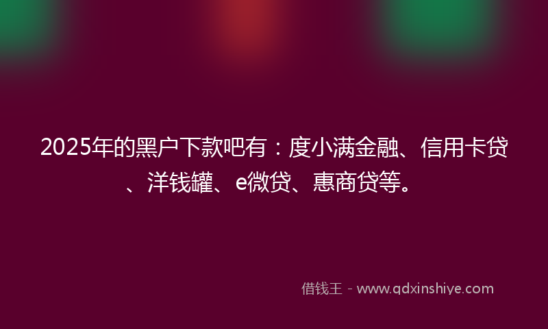 2025年的黑户下款吧有：度小满金融、信用卡贷、洋钱罐、e微贷、惠商贷等。