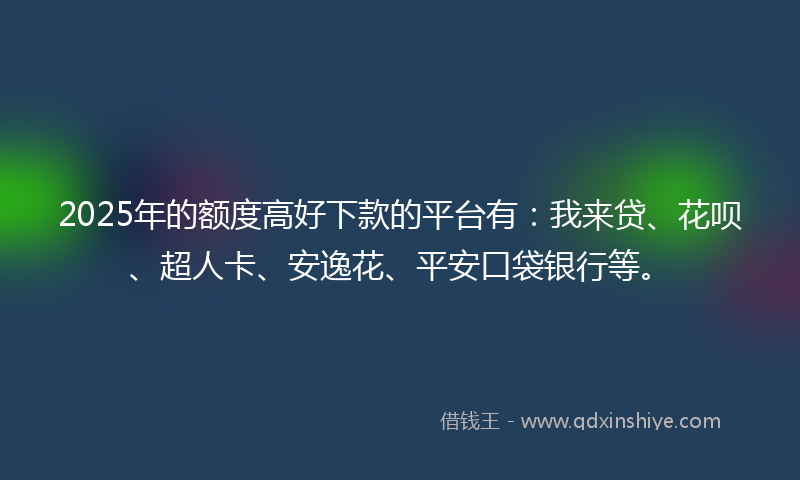 2025年的额度高好下款的平台有：我来贷、花呗、超人卡、安逸花、平安口袋银行等。