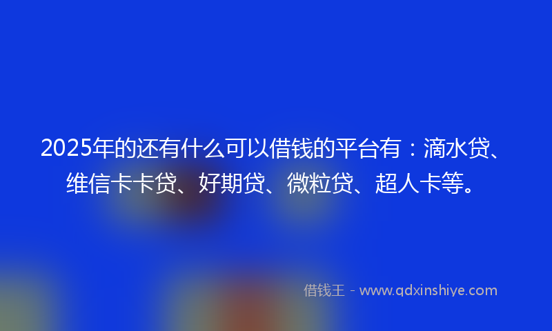 2025年的还有什么可以借钱的平台有：滴水贷、维信卡卡贷、好期贷、微粒贷、超人卡等。