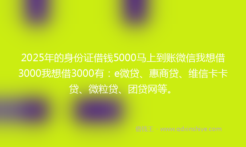 2025年的身份证借钱5000马上到账微信我想借3000我想借3000有：e微贷、惠商贷、维信卡卡贷、微粒贷、团贷网等。