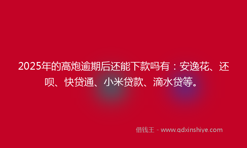 2025年的高炮逾期后还能下款吗有：安逸花、还呗、快贷通、小米贷款、滴水贷等。