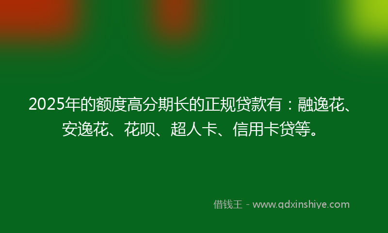 2025年的额度高分期长的正规贷款有：融逸花、安逸花、花呗、超人卡、信用卡贷等。