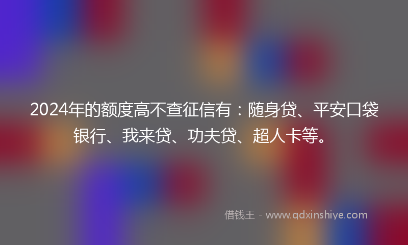 2024年的额度高不查征信有：随身贷、平安口袋银行、我来贷、功夫贷、超人卡等。
