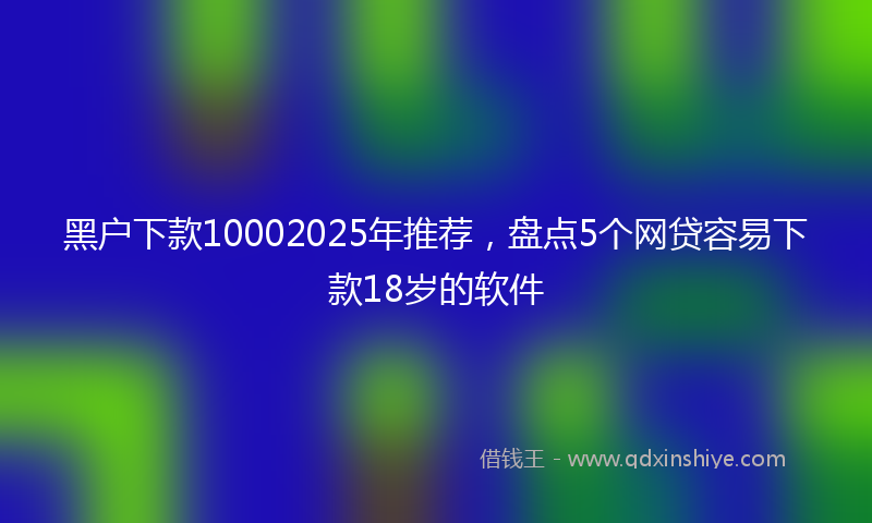 黑户下款10002025年推荐，盘点5个网贷容易下款18岁的软件