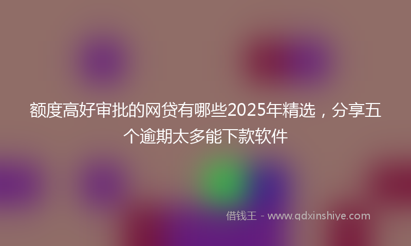 额度高好审批的网贷有哪些2025年精选，分享五个逾期太多能下款软件