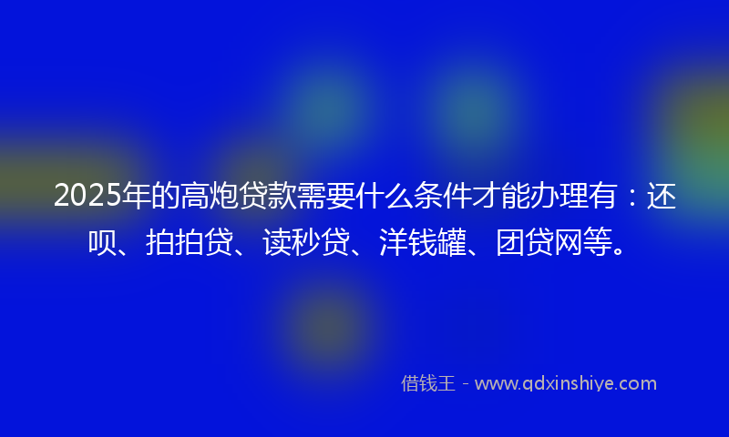 2025年的高炮贷款需要什么条件才能办理有：还呗、拍拍贷、读秒贷、洋钱罐、团贷网等。