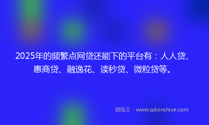 2025年的频繁点网贷还能下的平台有：人人贷、惠商贷、融逸花、读秒贷、微粒贷等。