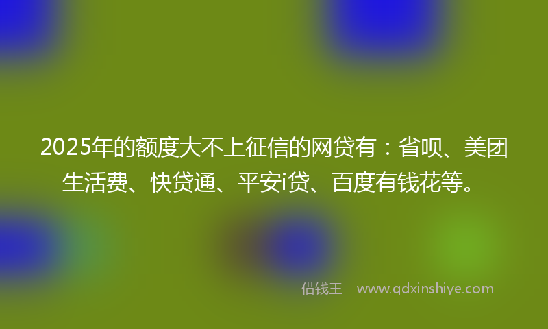 2025年的额度大不上征信的网贷有：省呗、美团生活费、快贷通、平安i贷、百度有钱花等。