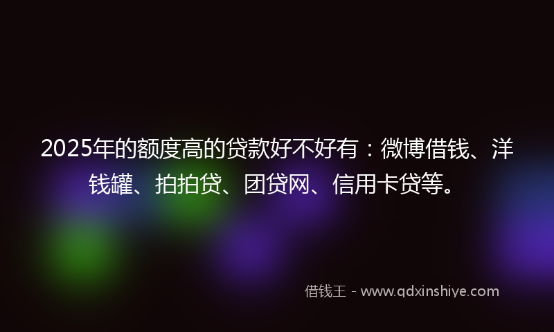 2025年的额度高的贷款好不好有：微博借钱、洋钱罐、拍拍贷、团贷网、信用卡贷等。