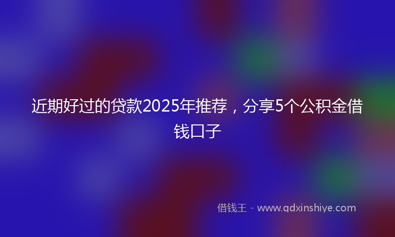 近期好过的贷款2025年推荐，分享5个公积金借钱口子