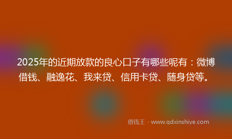 2025年的近期放款的良心口子有哪些呢有：微博借钱、融逸花、我来贷、信用卡贷、随身贷等。